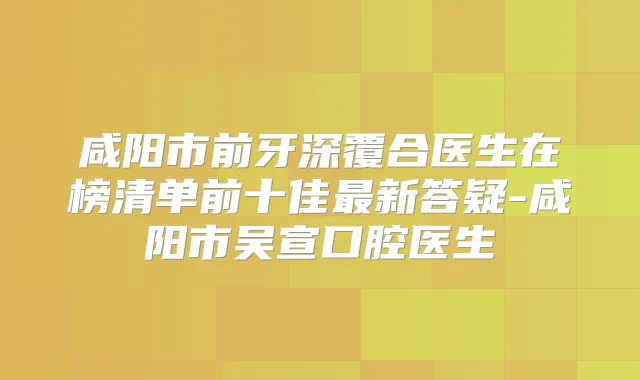 咸阳市前牙深覆合医生在榜清单前十佳新答疑-咸阳市吴宣口腔医生
