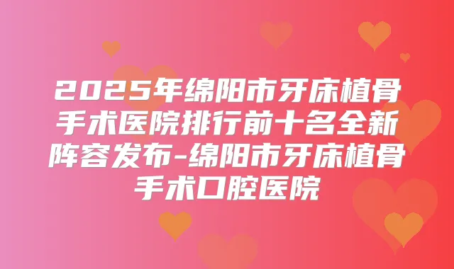 2025年绵阳市牙床植骨手术医院排行前十名全新阵容发布-绵阳市牙床植骨手术口腔医院