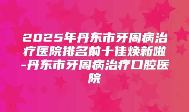 2025年丹东市牙周病医院排名前十佳焕新啦-丹东市牙周病口腔医院