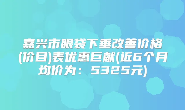 嘉兴市眼袋下垂价格(价目)表优惠巨献(近6个月均价为:5325元)