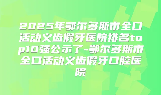 2025年鄂尔多斯市全口活动义齿假牙医院排名top10强公示了-鄂尔多斯市全口活动义齿假牙口腔医院