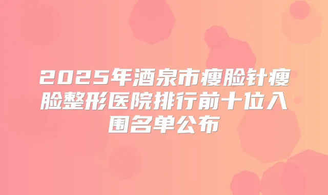 2025年酒泉市瘦脸针瘦脸整形医院排行前十位入围名单公布