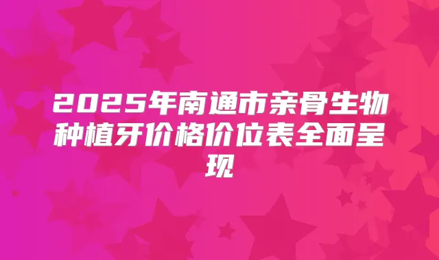 2025年南通市亲骨生物种植牙价格价位表全面呈现