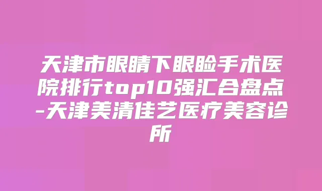 天津市眼睛下眼睑手术医院排行top10强汇合盘点-天津美清佳艺医疗美容诊所