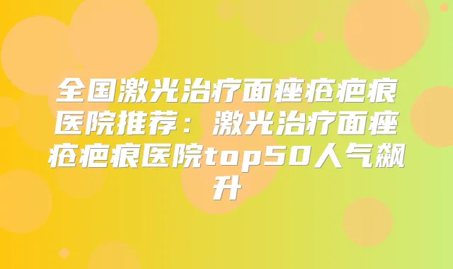 全国激光面痤疮疤痕医院推荐:激光面痤疮疤痕医院top50人气飙升
