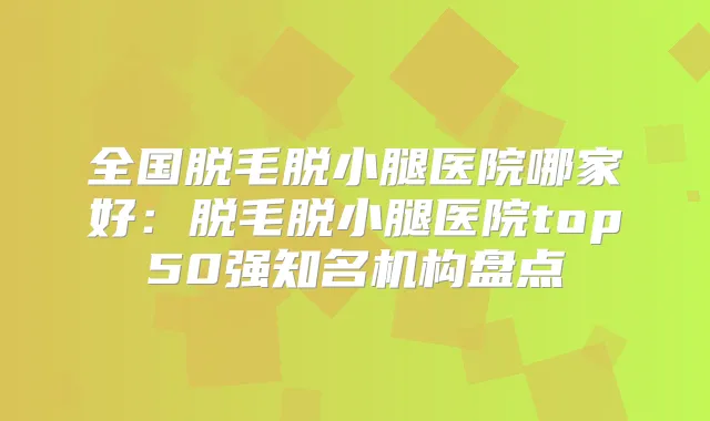全国脱毛脱小腿医院哪家好:脱毛脱小腿医院top50强知名机构盘点