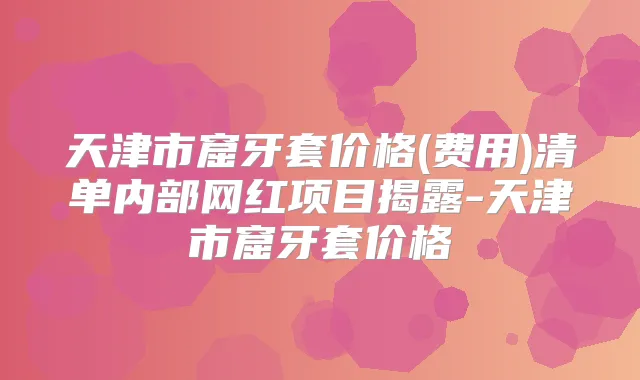 天津市窟牙套价格(费用)清单内部网红项目揭露-天津市窟牙套价格