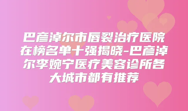 巴彦淖尔市唇裂医院在榜名单十强揭晓-巴彦淖尔李婉宁医疗美容诊所各大城市都有推荐