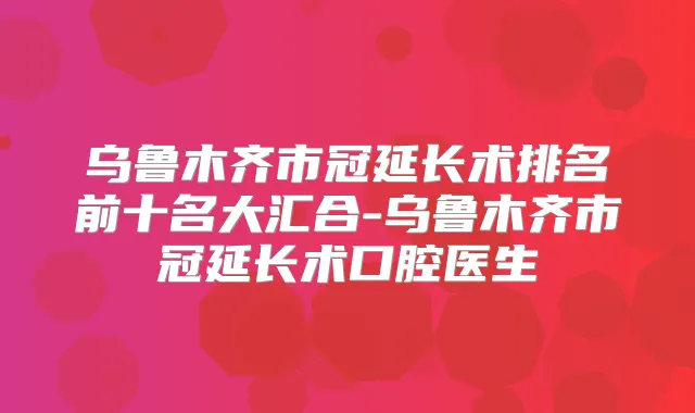 乌鲁木齐市冠延长术排名前十名大汇合-乌鲁木齐市冠延长术口腔医生