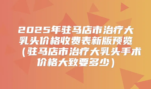 2025年驻马店市大乳头价格收费表新版预览(驻马店市大乳头手术价格大致要多少)