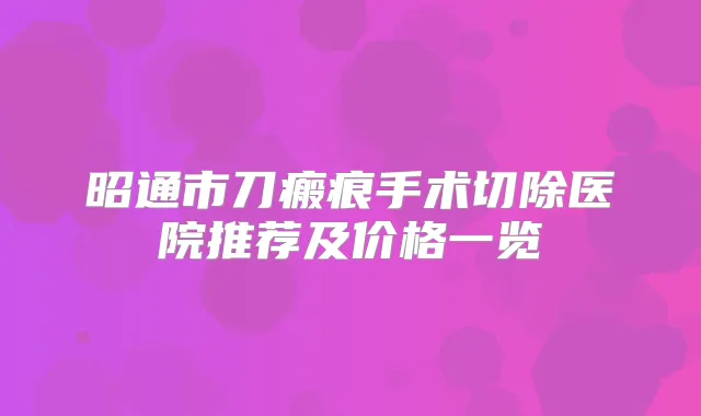 昭通市刀瘢痕手术切除医院推荐及价格一览