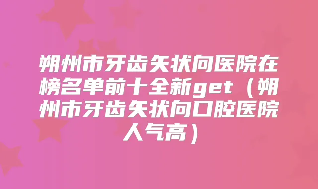 朔州市牙齿矢状向医院在榜名单前十全新get（朔州市牙齿矢状向口腔医院人气高）