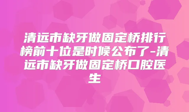 清远市缺牙做固定桥排行榜前十位是时候公布了-清远市缺牙做固定桥口腔医生