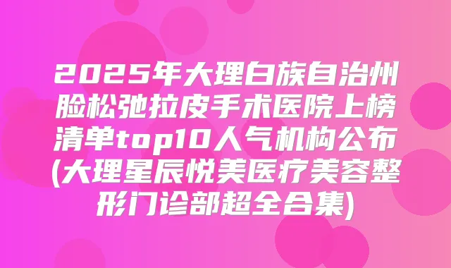 2025年大理白族自治州脸松弛拉皮手术医院上榜清单top10人气机构公布(大理星辰悦美医疗美容整形门诊部超全合集)