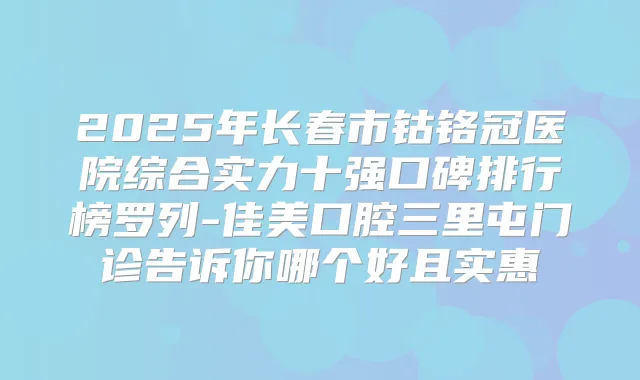 2025年长春市钴铬冠医院综合实力十强口碑排行榜罗列-佳美口腔三里屯门诊告诉你哪个好且实惠