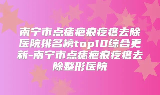 南宁市点痣疤痕疙瘩去除医院排名榜top10综合更新-南宁市点痣疤痕疙瘩去除整形医院