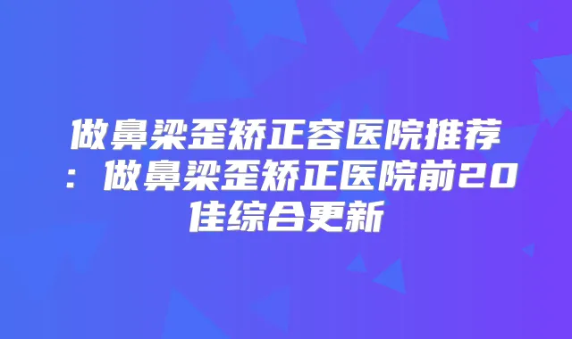 做鼻梁歪矫正容医院推荐:做鼻梁歪矫正医院前20佳综合更新