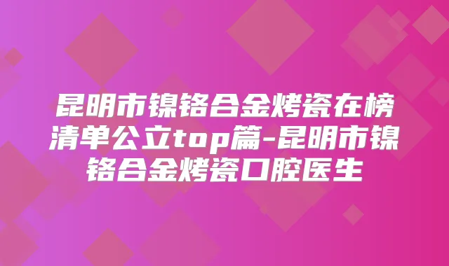 昆明市镍铬合金烤瓷在榜清单公立top篇-昆明市镍铬合金烤瓷口腔医生