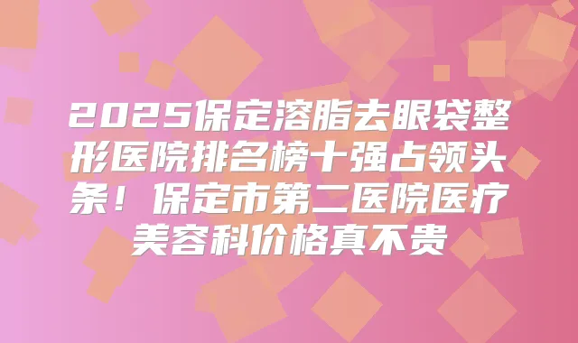 2025保定溶脂去眼袋整形医院排名榜十强占领头条!保定市第二医院医疗美容科价格真不贵