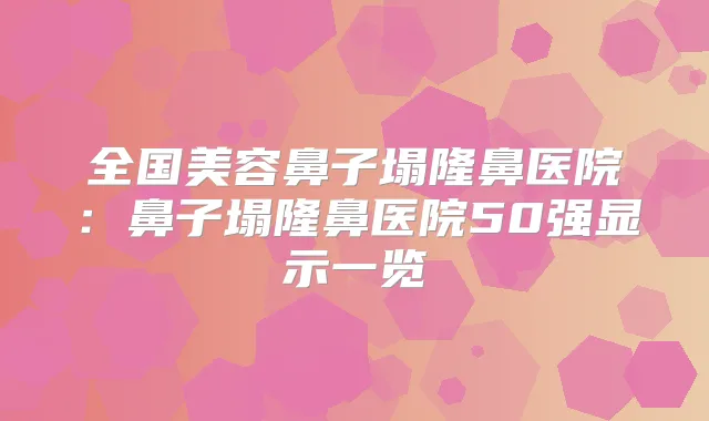 全国美容鼻子塌隆鼻医院：鼻子塌隆鼻医院50强显示一览