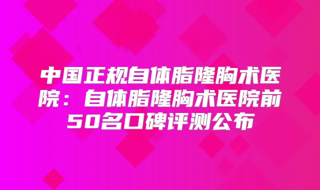 中国正规自体脂隆胸术医院:自体脂隆胸术医院前50名口碑评测公布