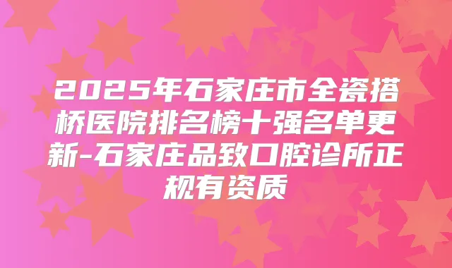 2025年石家庄市全瓷搭桥医院排名榜十强名单更新-石家庄品致口腔诊所正规有资质