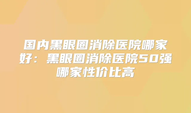 国内黑眼圈消除医院哪家好：黑眼圈消除医院50强哪家性价比高