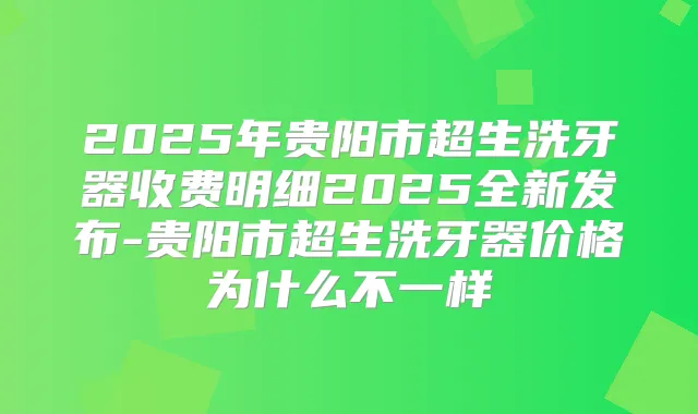 2025年贵阳市超生洗牙器收费明细2025全新发布-贵阳市超生洗牙器价格为什么不一样