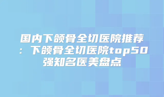 国内下颌骨全切医院推荐:下颌骨全切医院top50强知名医美盘点