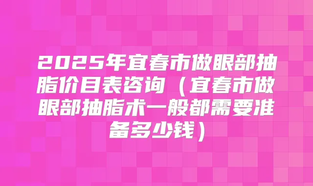 2025年宜春市做眼部抽脂价目表咨询(宜春市做眼部抽脂术一般都需要准备多少钱)