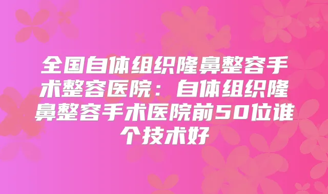 全国自体组织隆鼻整容手术整容医院:自体组织隆鼻整容手术医院前50位谁个技术好