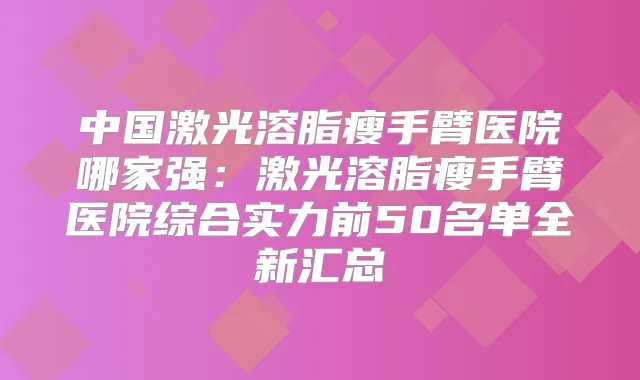 中国激光溶脂瘦手臂医院哪家强:激光溶脂瘦手臂医院综合实力前50名单全新汇总