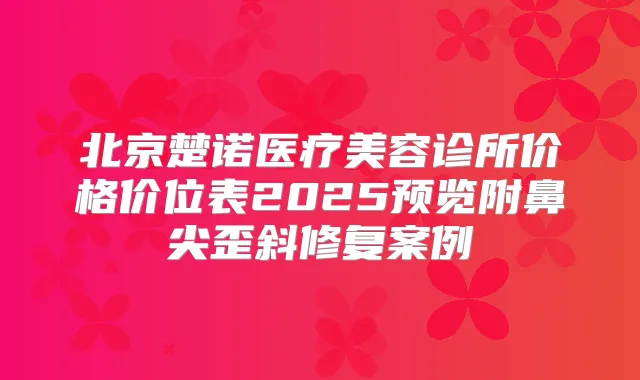 北京楚诺医疗美容诊所价格价位表2025预览附鼻尖歪斜修复案例