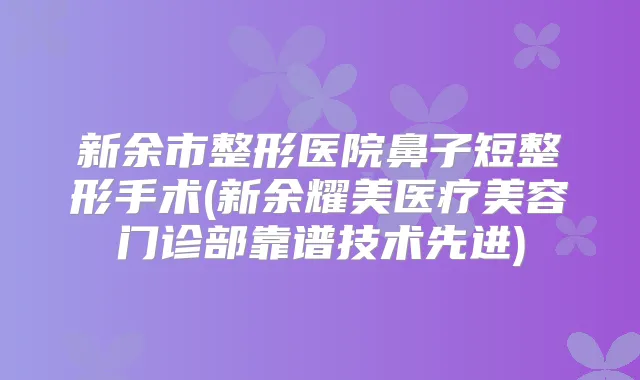 新余市整形医院鼻子短整形手术(新余耀美医疗美容门诊部靠谱技术先进)