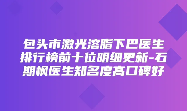 包头市激光溶脂下巴医生排行榜前十位明细更新-石期枫医生知名度高口碑好