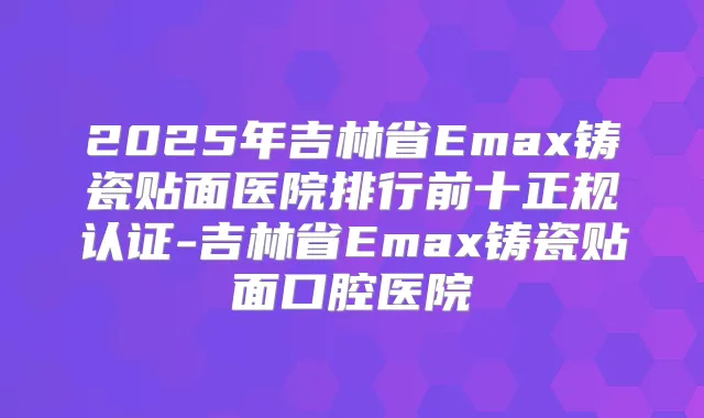 2025年吉林省Emax铸瓷贴面医院排行前十正规认证-吉林省Emax铸瓷贴面口腔医院