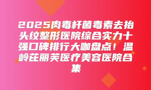 2025毒素去抬头纹整形医院综合实力十强口碑排行大咖盘点!温岭芘丽芙医疗美容医院合集