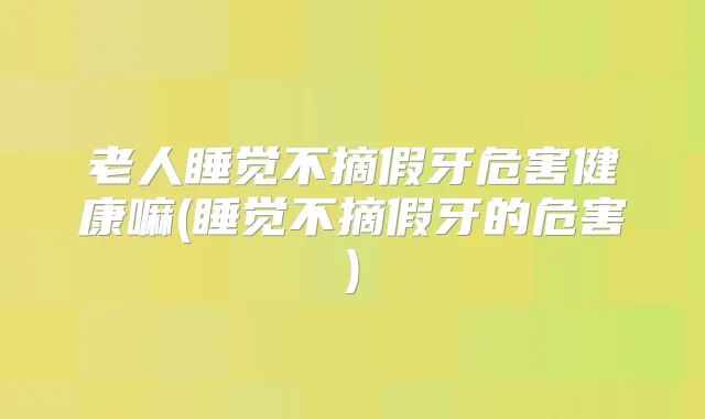 老人睡觉不摘假牙危害健康嘛(睡觉不摘假牙的危害)