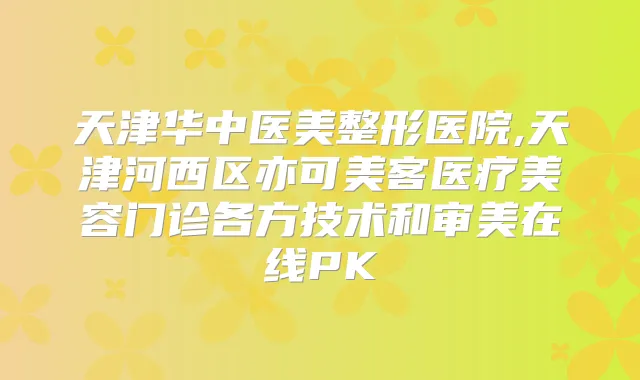 天津华中医美整形医院,天津河西区亦可美客医疗美容门诊各方技术和审美在线PK