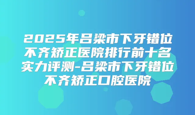 2025年吕梁市下牙错位不齐矫正医院排行前十名实力评测-吕梁市下牙错位不齐矫正口腔医院