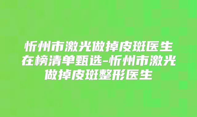 忻州市激光做掉皮斑医生在榜清单甄选-忻州市激光做掉皮斑整形医生