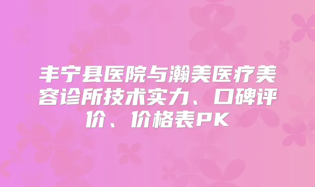 丰宁县医院与瀚美医疗美容诊所技术实力、口碑评价、价格表PK