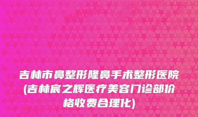 吉林市鼻整形隆鼻手术整形医院(吉林宸之辉医疗美容门诊部价格收费合理化)