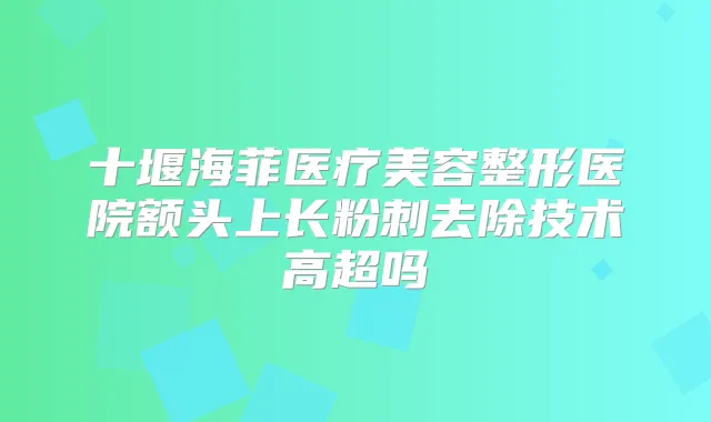 十堰海菲医疗美容整形医院额头上长粉刺去除技术高超吗