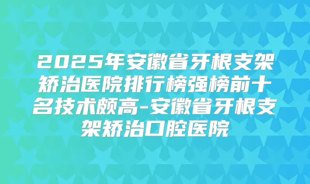 2025年安徽省牙根支架矫治医院排行榜强榜前十名技术颇高-安徽省牙根支架矫治口腔医院