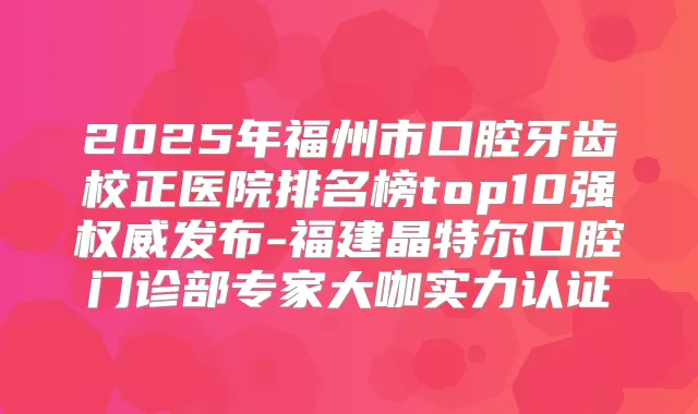 2025年福州市口腔牙齿校正医院排名榜top10强发布-福建晶特尔口腔门诊部专家大咖实力认证