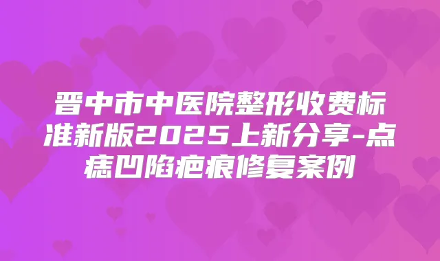 晋中市中医院整形收费标准新版2025上新分享-点痣凹陷疤痕修复案例
