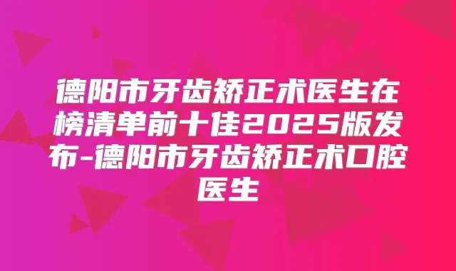 德阳市牙齿矫正术医生在榜清单前十佳2025版发布-德阳市牙齿矫正术口腔医生