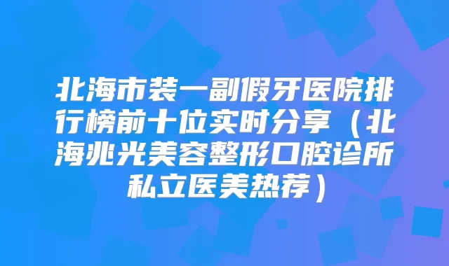 北海市装一副假牙医院排行榜前十位实时分享(北海兆光美容整形口腔诊所私立医美热荐)