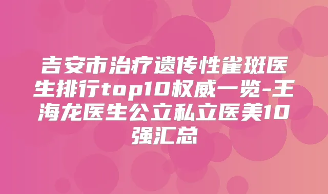 吉安市遗传性雀斑医生排行top10一览-王海龙医生公立私立医美10强汇总